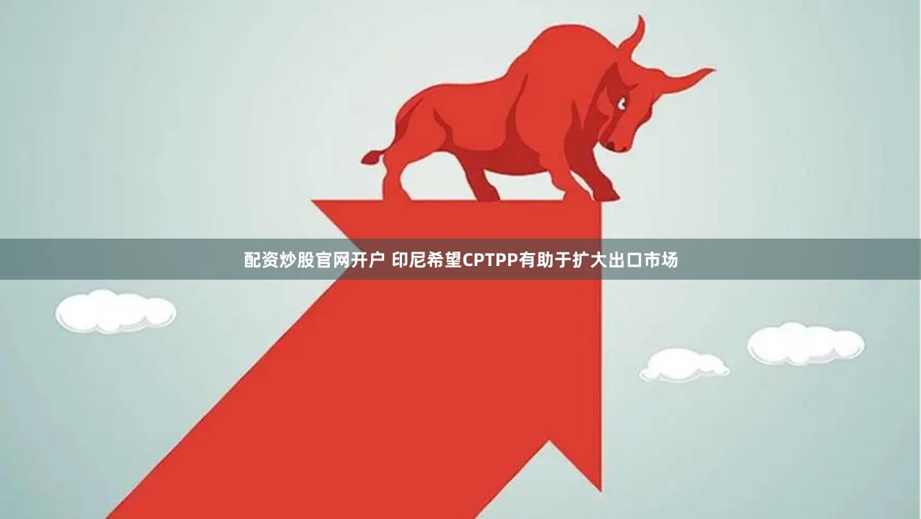 配资炒股官网开户 印尼希望CPTPP有助于扩大出口市场