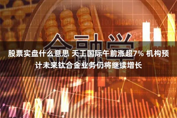 股票实盘什么意思 天工国际午前涨超7% 机构预计未来钛合金业务仍将继续增长