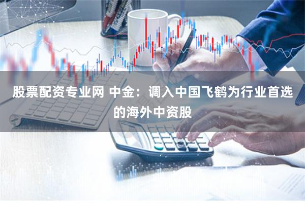 股票配资专业网 中金：调入中国飞鹤为行业首选的海外中资股