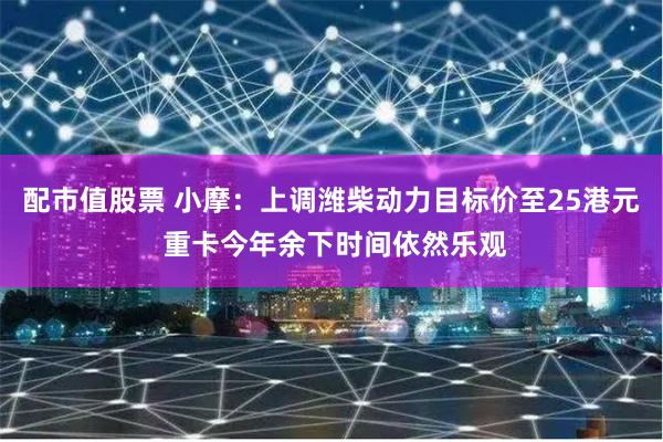 配市值股票 小摩：上调潍柴动力目标价至25港元 重卡今年余下时间依然乐观