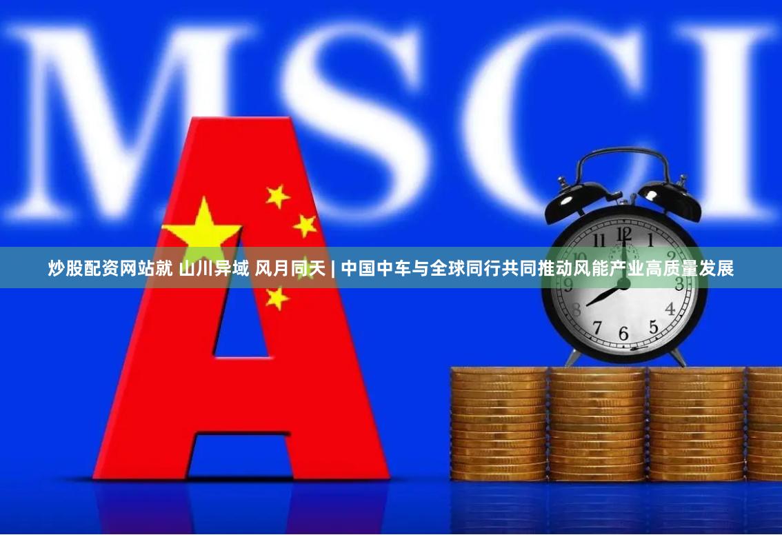 炒股配资网站就 山川异域 风月同天 | 中国中车与全球同行共同推动风能产业高质量发展