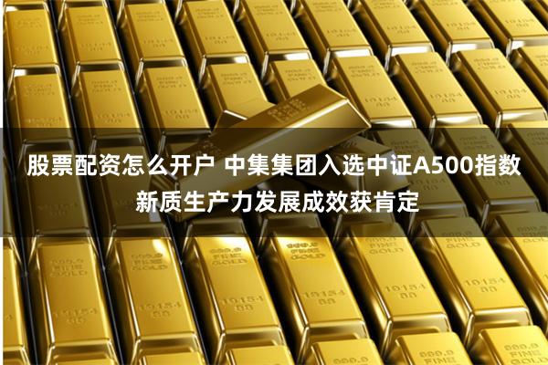股票配资怎么开户 中集集团入选中证A500指数 新质生产力发展成效获肯定