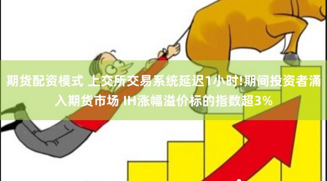 期货配资模式 上交所交易系统延迟1小时!期间投资者涌入期货市场 IH涨幅溢价标的指数超3%