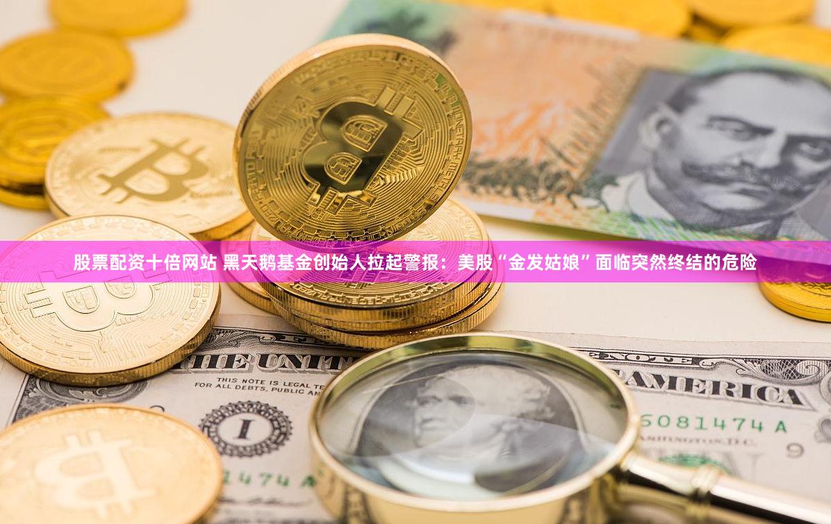 股票配资十倍网站 黑天鹅基金创始人拉起警报：美股“金发姑娘”面临突然终结的危险
