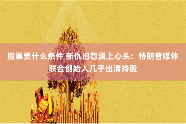 股票要什么条件 新仇旧怨涌上心头：特朗普媒体联合创始人几乎出清持股