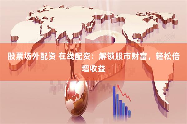 股票场外配资 在线配资：解锁股市财富，轻松倍增收益