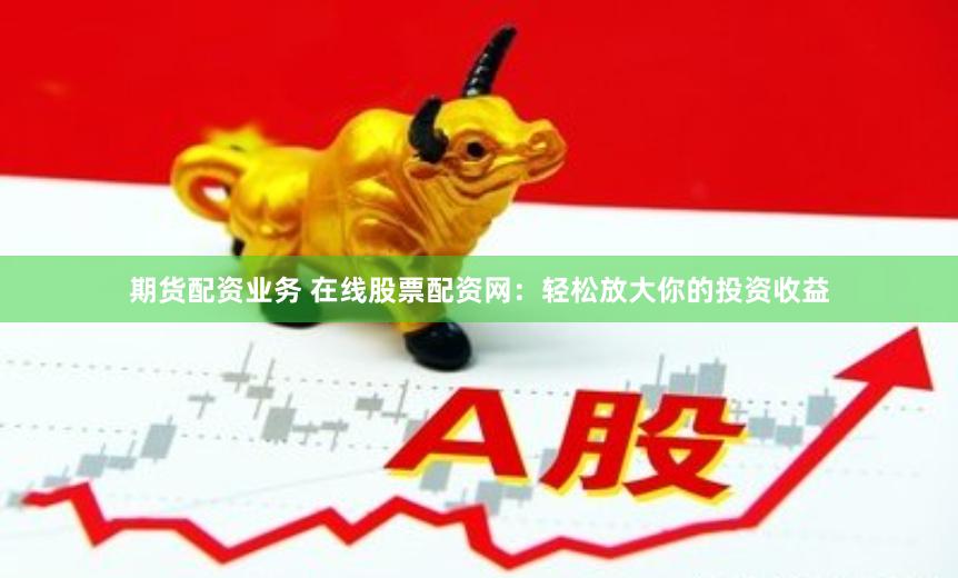 期货配资业务 在线股票配资网：轻松放大你的投资收益