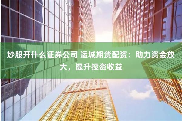 炒股开什么证券公司 运城期货配资：助力资金放大，提升投资收益