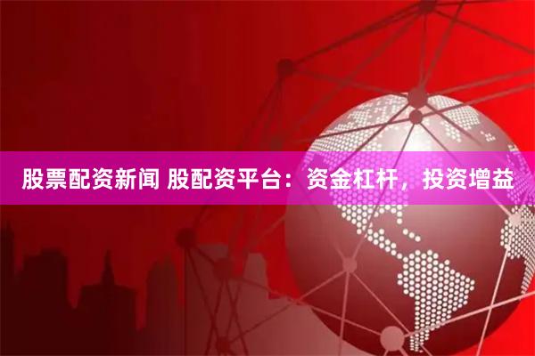 股票配资新闻 股配资平台：资金杠杆，投资增益