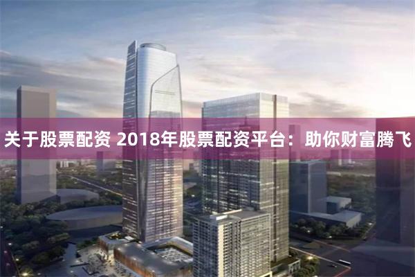 关于股票配资 2018年股票配资平台：助你财富腾飞