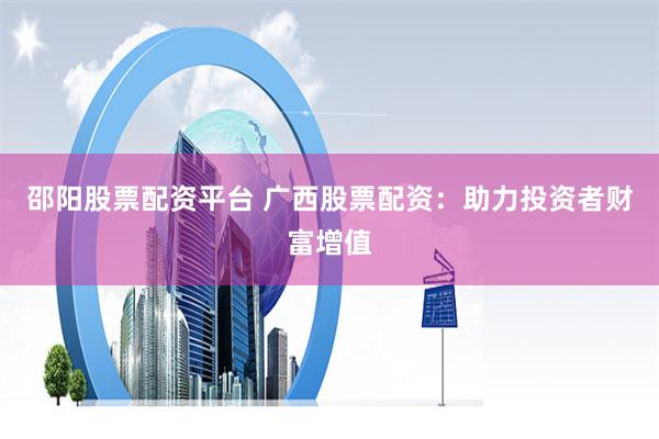 邵阳股票配资平台 广西股票配资：助力投资者财富增值