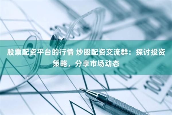 股票配资平台的行情 炒股配资交流群：探讨投资策略，分享市场动态