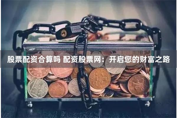 股票配资合算吗 配资股票网：开启您的财富之路