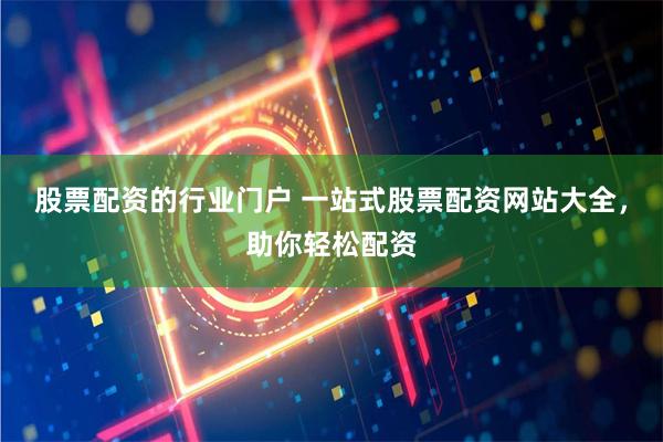 股票配资的行业门户 一站式股票配资网站大全，助你轻松配资