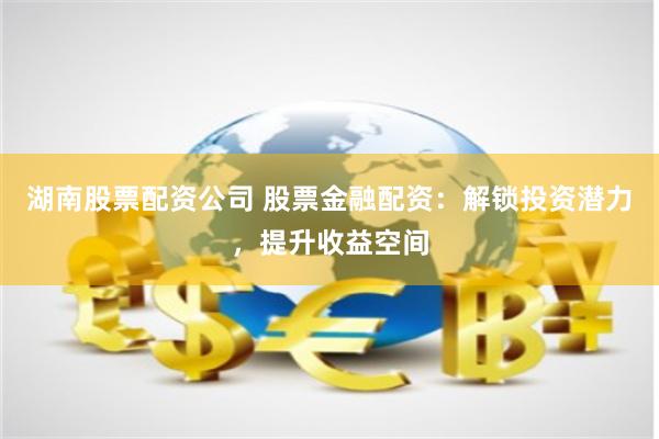 湖南股票配资公司 股票金融配资：解锁投资潜力，提升收益空间
