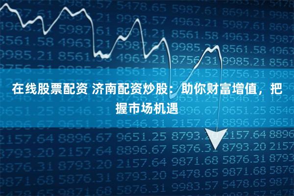 在线股票配资 济南配资炒股：助你财富增值，把握市场机遇