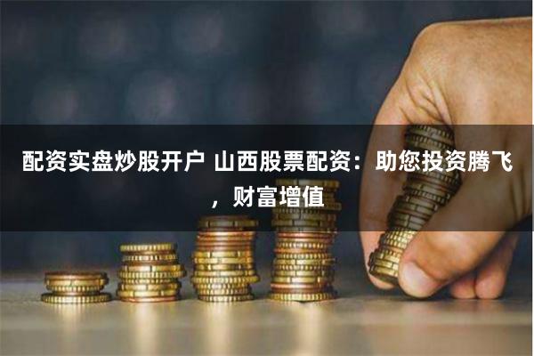 配资实盘炒股开户 山西股票配资：助您投资腾飞，财富增值