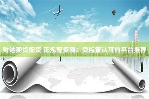 财达期货配资 正规配资网：受监管认可的平台推荐