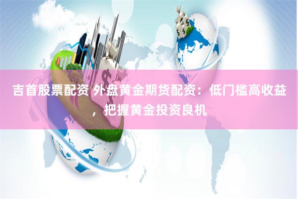 吉首股票配资 外盘黄金期货配资：低门槛高收益，把握黄金投资良机