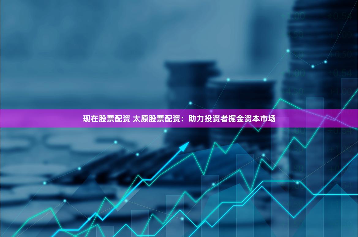 现在股票配资 太原股票配资：助力投资者掘金资本市场