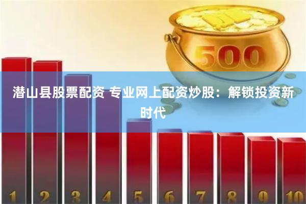 潜山县股票配资 专业网上配资炒股：解锁投资新时代