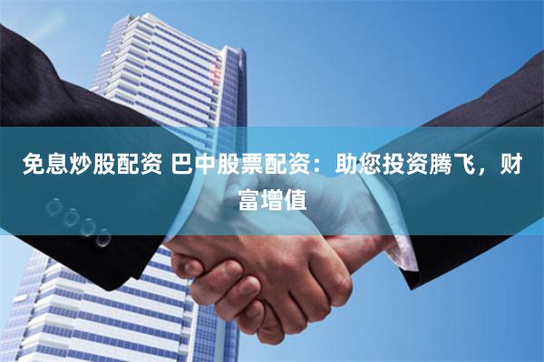 免息炒股配资 巴中股票配资：助您投资腾飞，财富增值
