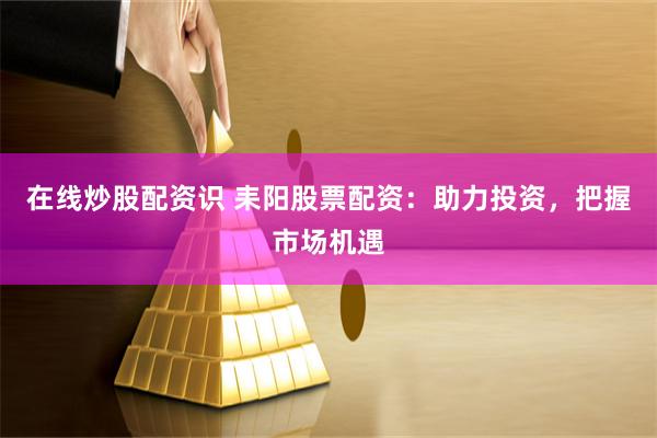 在线炒股配资识 耒阳股票配资：助力投资，把握市场机遇