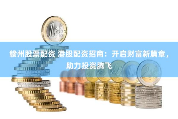 赣州股票配资 港股配资招商：开启财富新篇章，助力投资腾飞