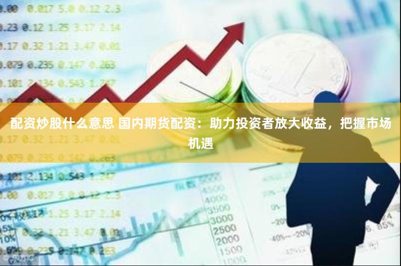 配资炒股什么意思 国内期货配资：助力投资者放大收益，把握市场机遇