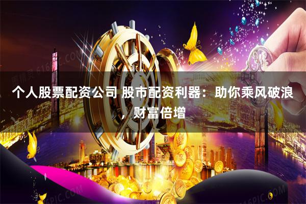 个人股票配资公司 股市配资利器：助你乘风破浪，财富倍增