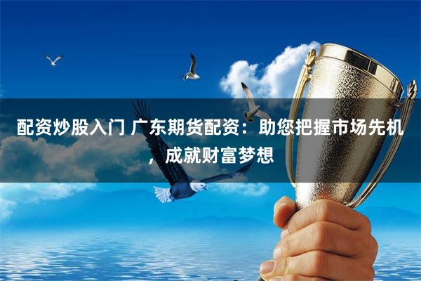 配资炒股入门 广东期货配资：助您把握市场先机，成就财富梦想