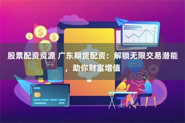 股票配资资源 广东期货配资：解锁无限交易潜能，助你财富增值