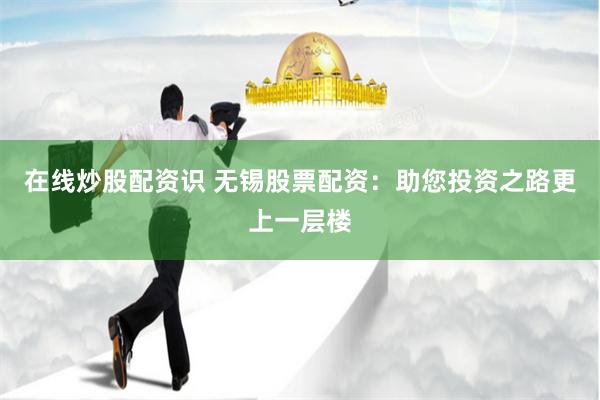 在线炒股配资识 无锡股票配资：助您投资之路更上一层楼