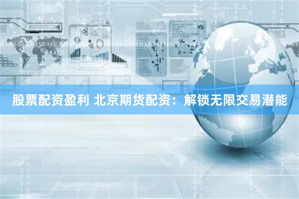 股票配资盈利 北京期货配资：解锁无限交易潜能