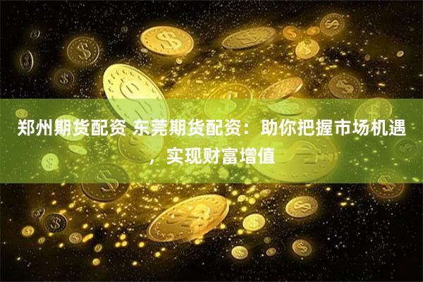 郑州期货配资 东莞期货配资：助你把握市场机遇，实现财富增值
