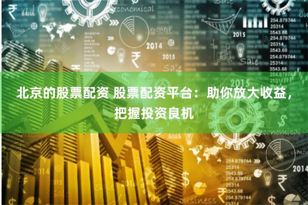 北京的股票配资 股票配资平台：助你放大收益，把握投资良机