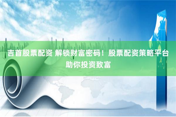 吉首股票配资 解锁财富密码！股票配资策略平台助你投资致富