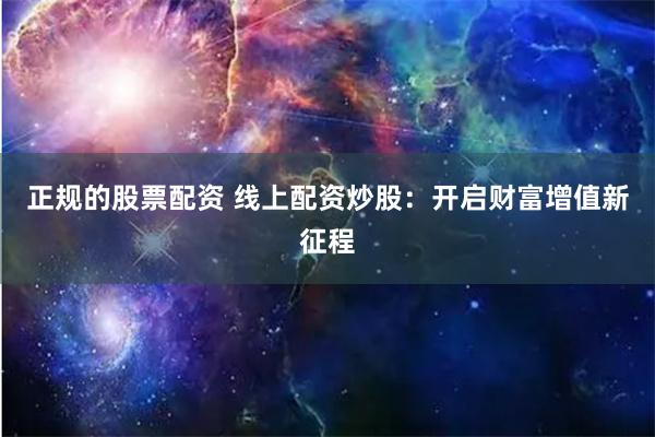 正规的股票配资 线上配资炒股：开启财富增值新征程