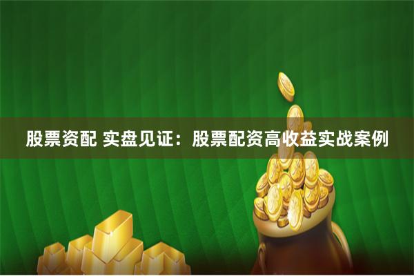 股票资配 实盘见证：股票配资高收益实战案例