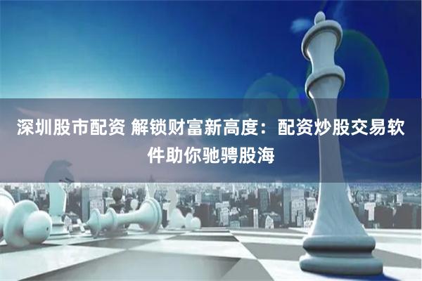 深圳股市配资 解锁财富新高度：配资炒股交易软件助你驰骋股海