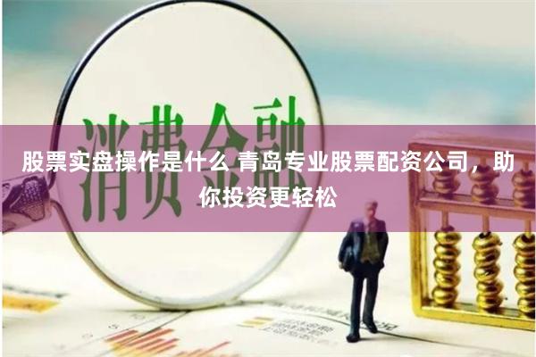 股票实盘操作是什么 青岛专业股票配资公司,助你投资更轻松