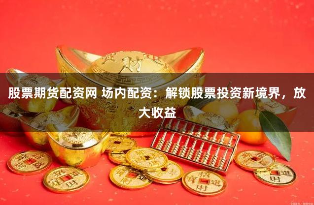 股票期货配资网 场内配资:解锁股票投资新境界,放大收益