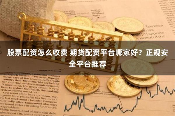 股票配资怎么收费 期货配资平台哪家好?正规安全平台推荐