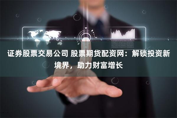 证券股票交易公司 股票期货配资网：解锁投资新境界，助力财富增长