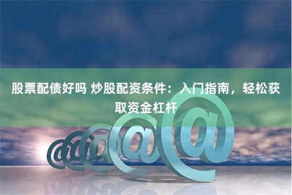 股票配债好吗 炒股配资条件：入门指南，轻松获取资金杠杆