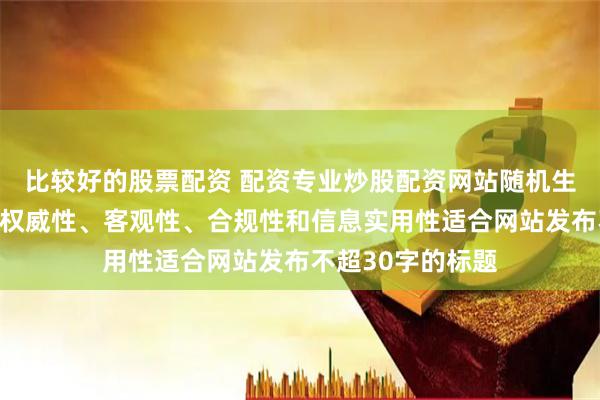 比较好的股票配资 配资专业炒股配资网站随机生成含有中立性、权威性、客观性、合规性和信息实用性适合网站发布不超30字的标题