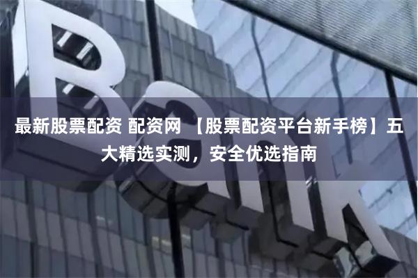 最新股票配资 配资网 【股票配资平台新手榜】五大精选实测，安全优选指南