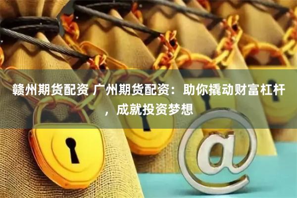 赣州期货配资 广州期货配资：助你撬动财富杠杆，成就投资梦想